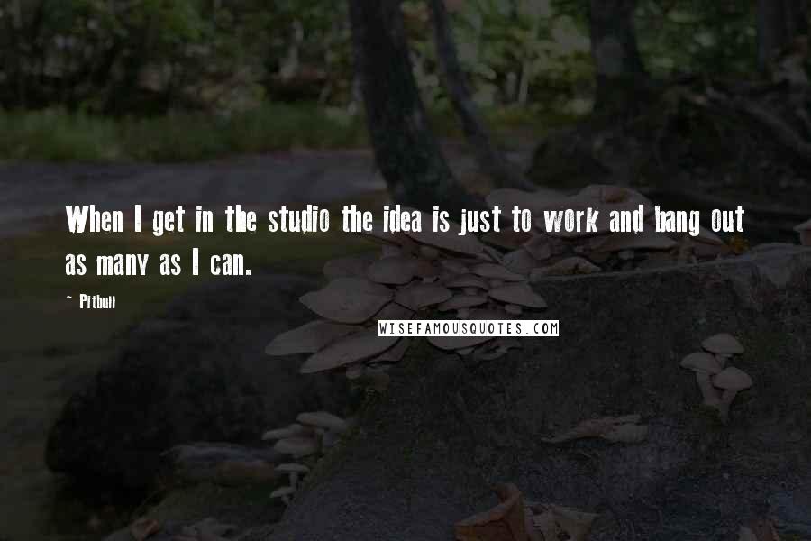 Pitbull Quotes: When I get in the studio the idea is just to work and bang out as many as I can.