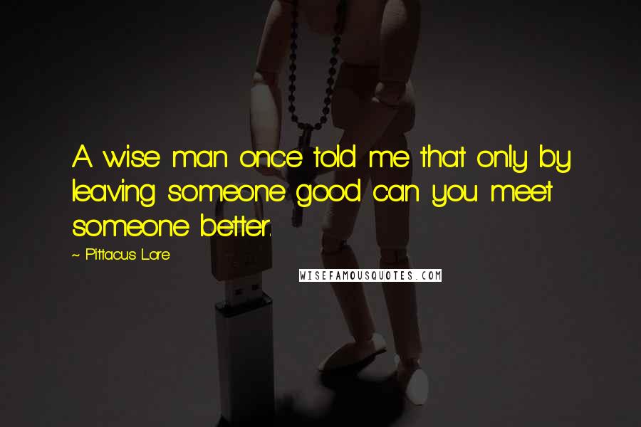 Pittacus Lore Quotes: A wise man once told me that only by leaving someone good can you meet someone better.