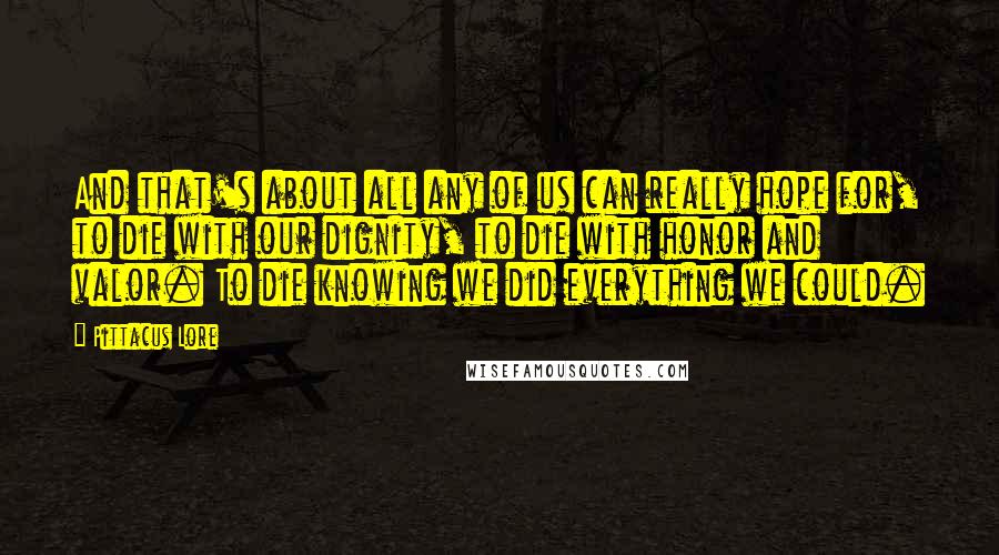 Pittacus Lore Quotes: And that's about all any of us can really hope for, to die with our dignity, to die with honor and valor. To die knowing we did everything we could.