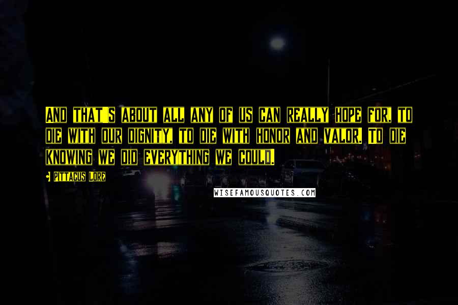 Pittacus Lore Quotes: And that's about all any of us can really hope for, to die with our dignity, to die with honor and valor. To die knowing we did everything we could.
