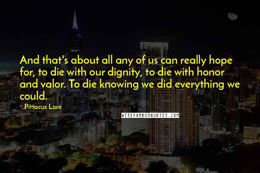 Pittacus Lore Quotes: And that's about all any of us can really hope for, to die with our dignity, to die with honor and valor. To die knowing we did everything we could.