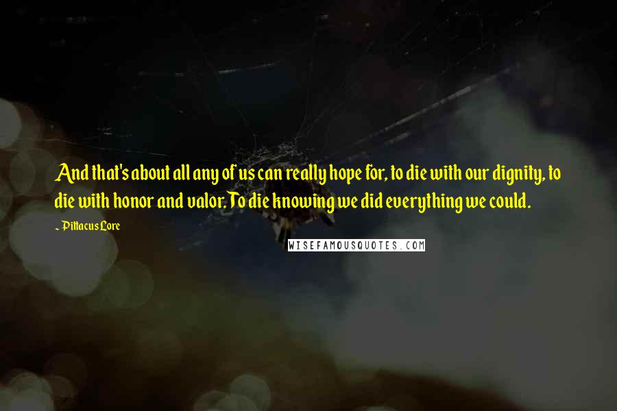 Pittacus Lore Quotes: And that's about all any of us can really hope for, to die with our dignity, to die with honor and valor. To die knowing we did everything we could.