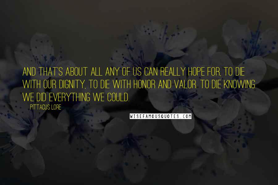 Pittacus Lore Quotes: And that's about all any of us can really hope for, to die with our dignity, to die with honor and valor. To die knowing we did everything we could.