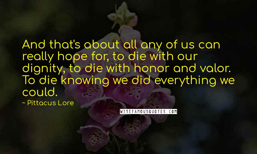 Pittacus Lore Quotes: And that's about all any of us can really hope for, to die with our dignity, to die with honor and valor. To die knowing we did everything we could.