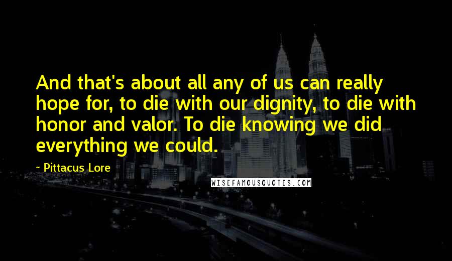 Pittacus Lore Quotes: And that's about all any of us can really hope for, to die with our dignity, to die with honor and valor. To die knowing we did everything we could.