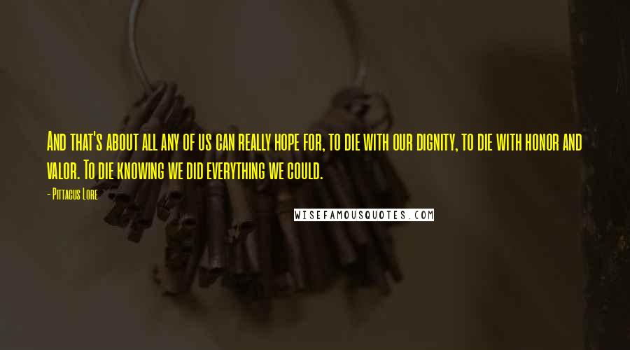 Pittacus Lore Quotes: And that's about all any of us can really hope for, to die with our dignity, to die with honor and valor. To die knowing we did everything we could.