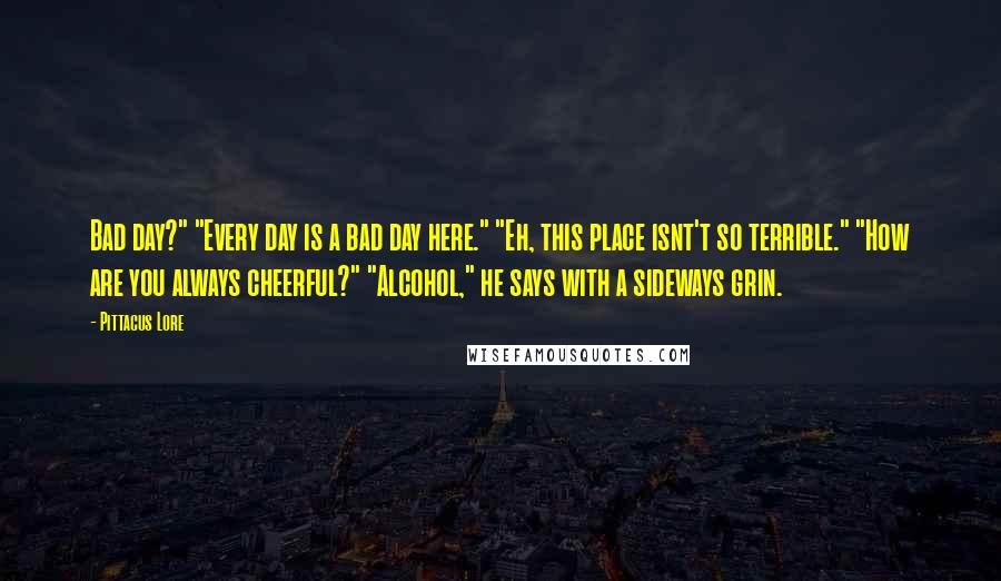 Pittacus Lore Quotes: Bad day?" "Every day is a bad day here." "Eh, this place isnt't so terrible." "How are you always cheerful?" "Alcohol," he says with a sideways grin.