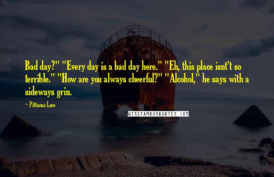 Pittacus Lore Quotes: Bad day?" "Every day is a bad day here." "Eh, this place isnt't so terrible." "How are you always cheerful?" "Alcohol," he says with a sideways grin.
