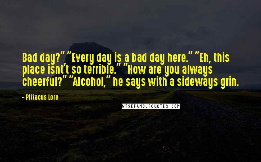 Pittacus Lore Quotes: Bad day?" "Every day is a bad day here." "Eh, this place isnt't so terrible." "How are you always cheerful?" "Alcohol," he says with a sideways grin.