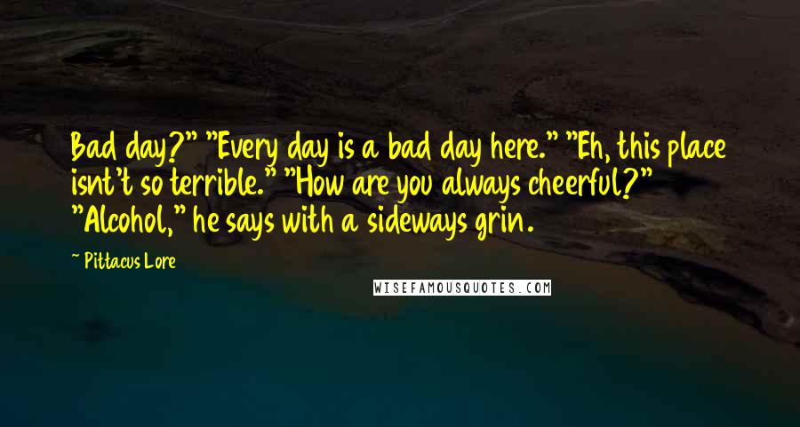 Pittacus Lore Quotes: Bad day?" "Every day is a bad day here." "Eh, this place isnt't so terrible." "How are you always cheerful?" "Alcohol," he says with a sideways grin.