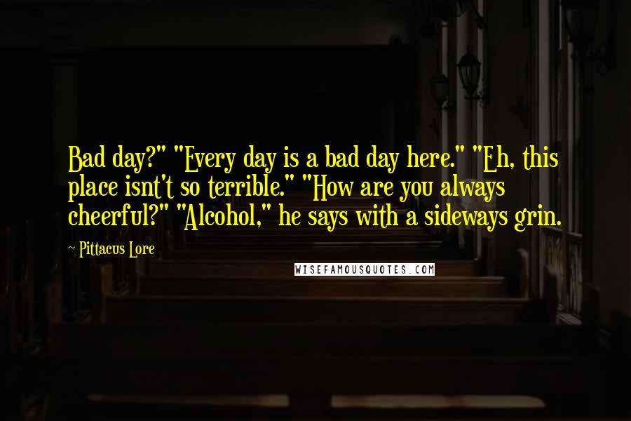 Pittacus Lore Quotes: Bad day?" "Every day is a bad day here." "Eh, this place isnt't so terrible." "How are you always cheerful?" "Alcohol," he says with a sideways grin.