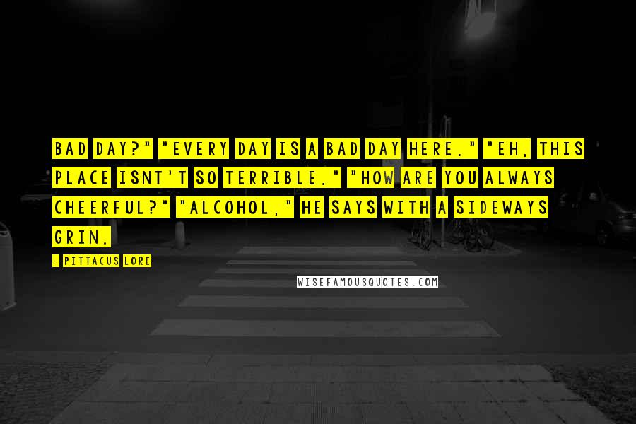 Pittacus Lore Quotes: Bad day?" "Every day is a bad day here." "Eh, this place isnt't so terrible." "How are you always cheerful?" "Alcohol," he says with a sideways grin.