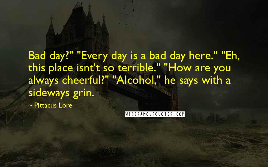 Pittacus Lore Quotes: Bad day?" "Every day is a bad day here." "Eh, this place isnt't so terrible." "How are you always cheerful?" "Alcohol," he says with a sideways grin.