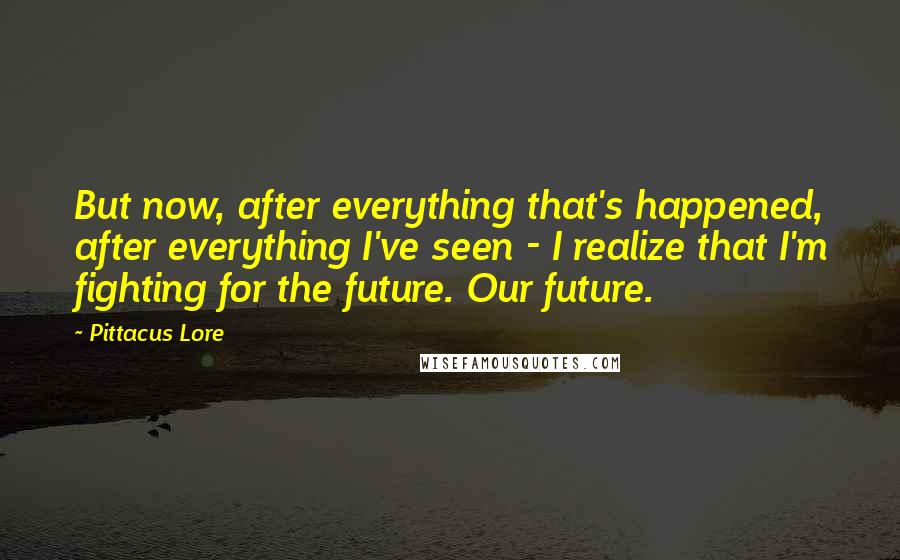 Pittacus Lore Quotes: But now, after everything that's happened, after everything I've seen - I realize that I'm fighting for the future. Our future.