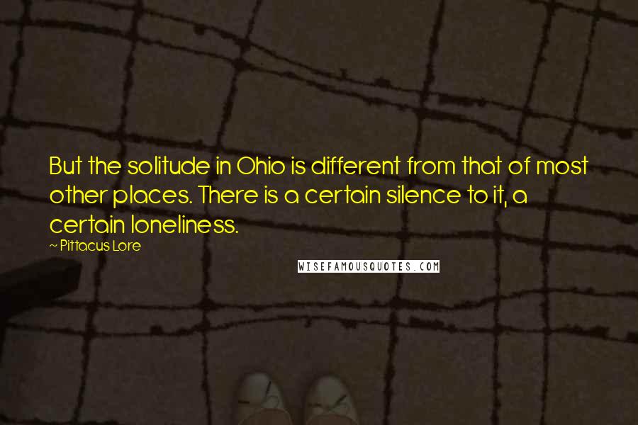 Pittacus Lore Quotes: But the solitude in Ohio is different from that of most other places. There is a certain silence to it, a certain loneliness.