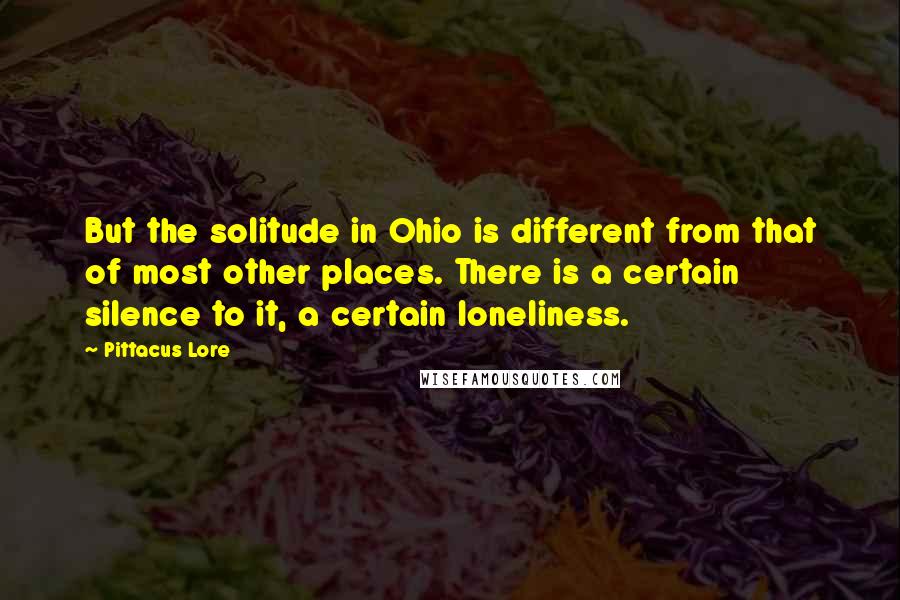 Pittacus Lore Quotes: But the solitude in Ohio is different from that of most other places. There is a certain silence to it, a certain loneliness.