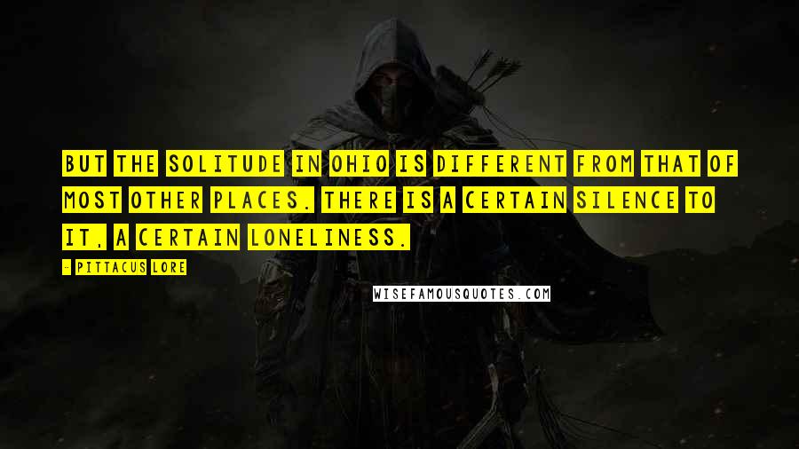 Pittacus Lore Quotes: But the solitude in Ohio is different from that of most other places. There is a certain silence to it, a certain loneliness.