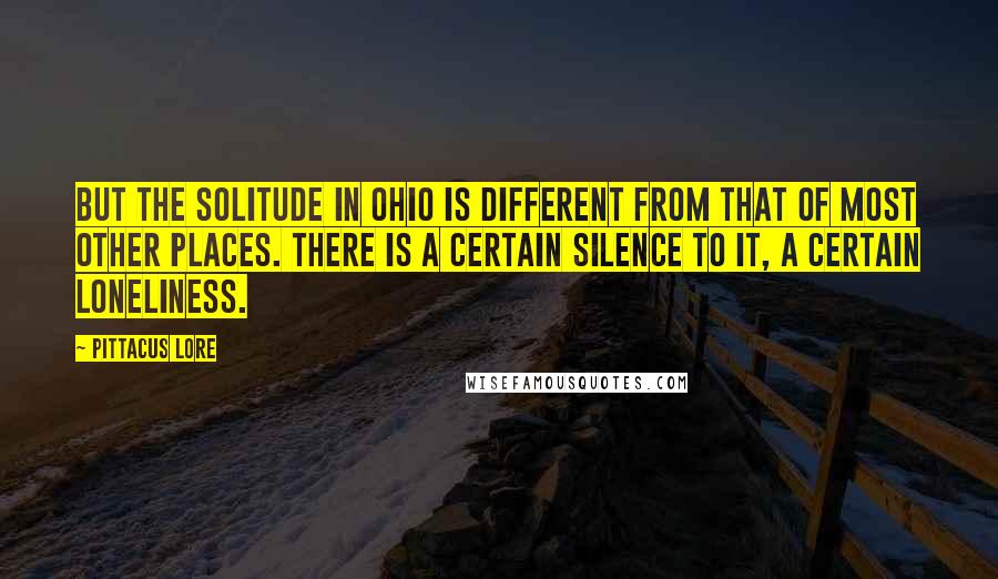 Pittacus Lore Quotes: But the solitude in Ohio is different from that of most other places. There is a certain silence to it, a certain loneliness.