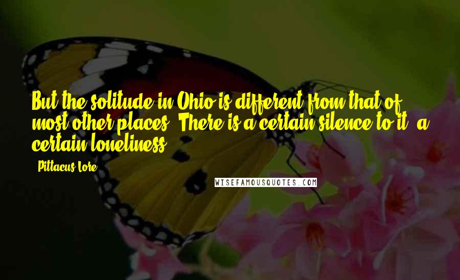 Pittacus Lore Quotes: But the solitude in Ohio is different from that of most other places. There is a certain silence to it, a certain loneliness.