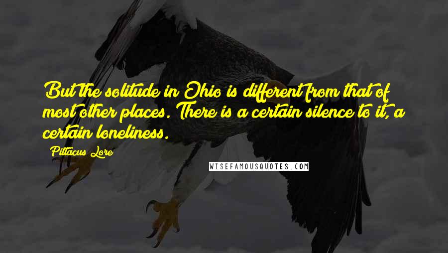 Pittacus Lore Quotes: But the solitude in Ohio is different from that of most other places. There is a certain silence to it, a certain loneliness.