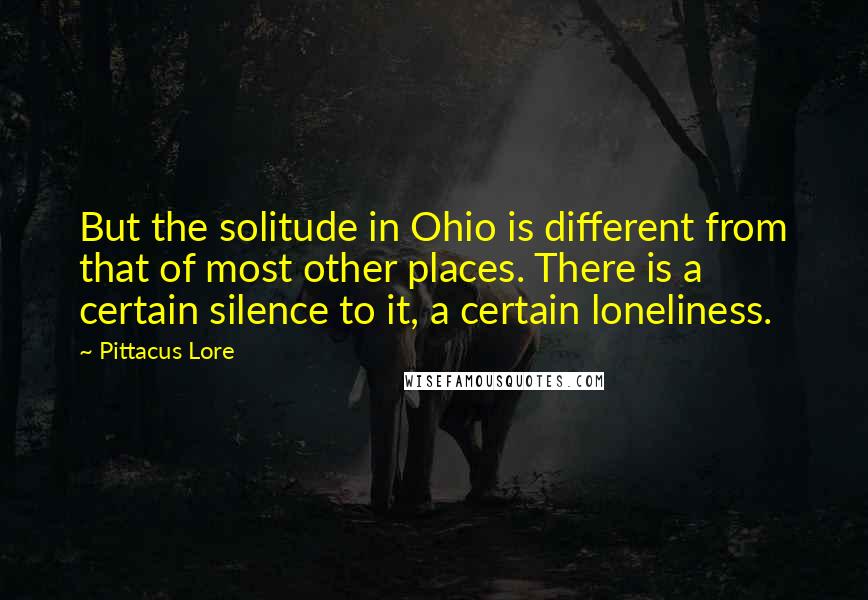 Pittacus Lore Quotes: But the solitude in Ohio is different from that of most other places. There is a certain silence to it, a certain loneliness.