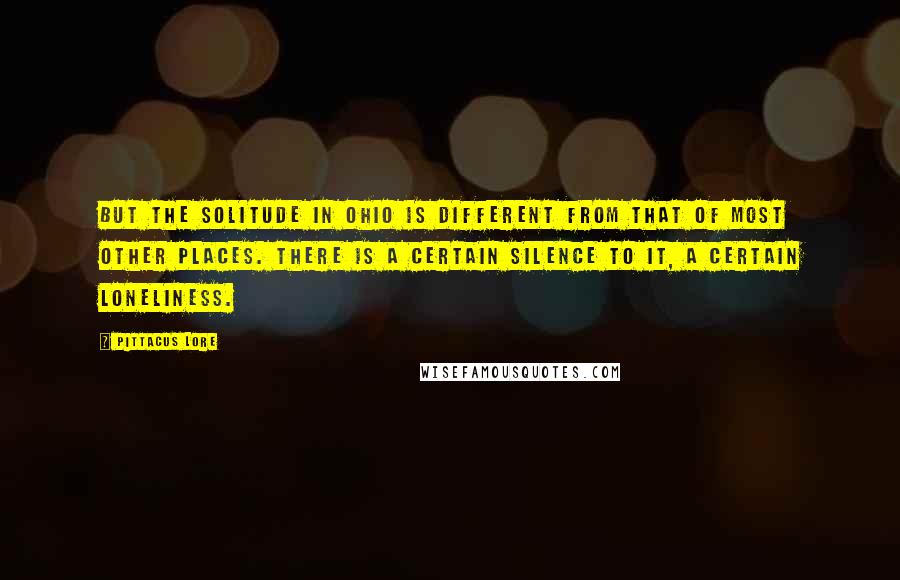 Pittacus Lore Quotes: But the solitude in Ohio is different from that of most other places. There is a certain silence to it, a certain loneliness.