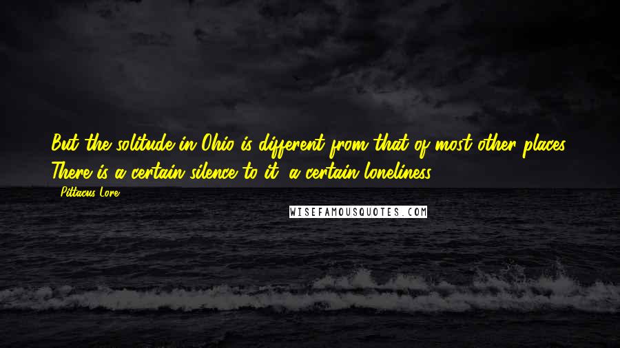 Pittacus Lore Quotes: But the solitude in Ohio is different from that of most other places. There is a certain silence to it, a certain loneliness.