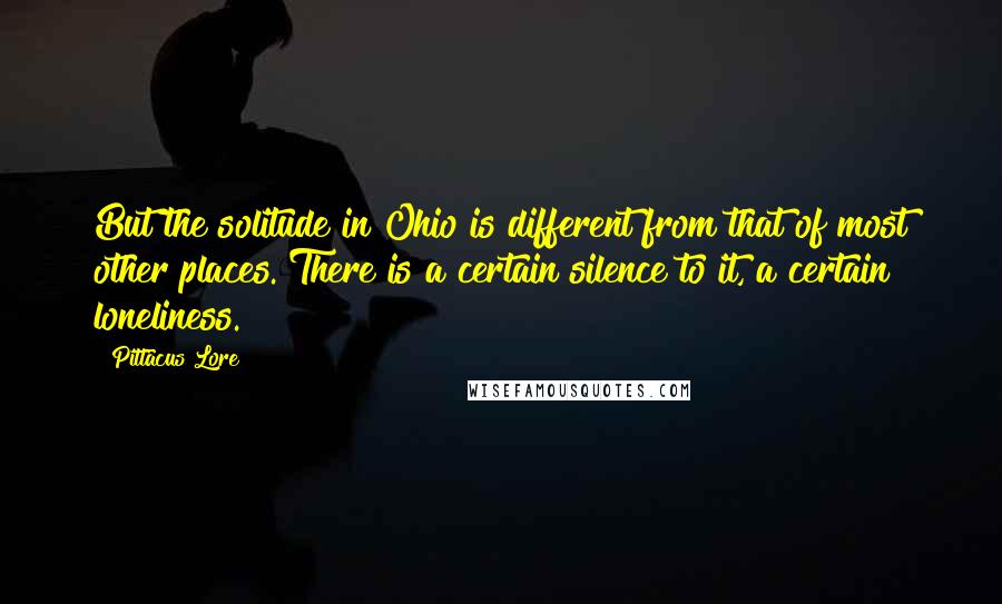 Pittacus Lore Quotes: But the solitude in Ohio is different from that of most other places. There is a certain silence to it, a certain loneliness.