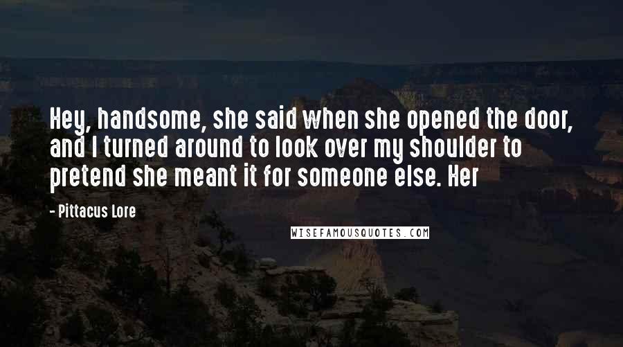 Pittacus Lore Quotes: Hey, handsome, she said when she opened the door, and I turned around to look over my shoulder to pretend she meant it for someone else. Her