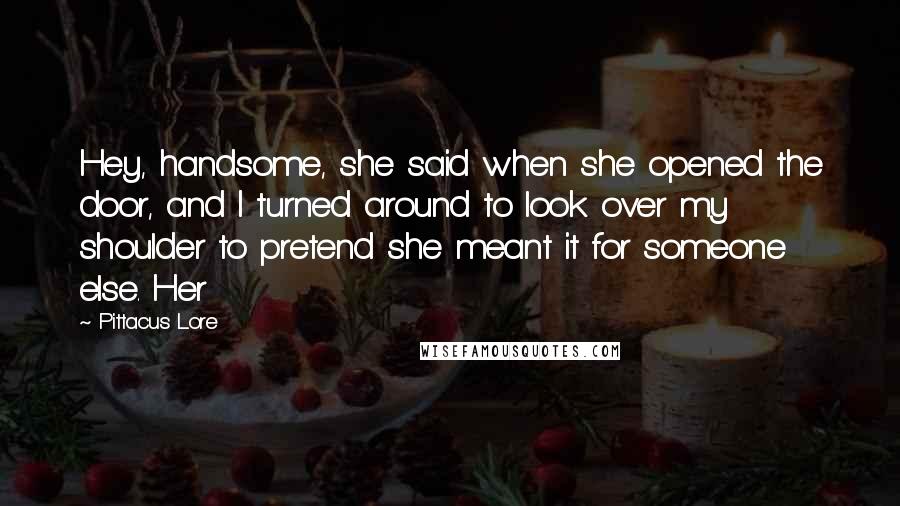 Pittacus Lore Quotes: Hey, handsome, she said when she opened the door, and I turned around to look over my shoulder to pretend she meant it for someone else. Her
