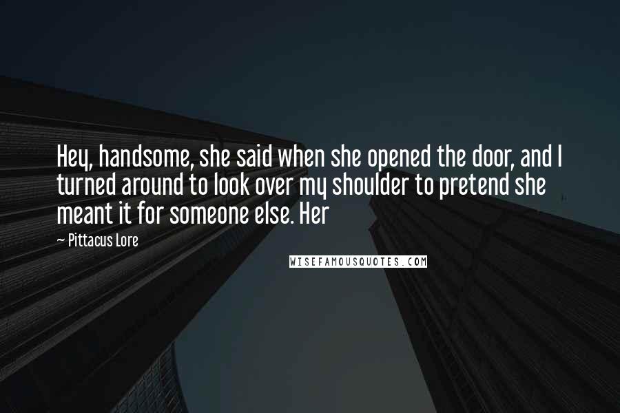 Pittacus Lore Quotes: Hey, handsome, she said when she opened the door, and I turned around to look over my shoulder to pretend she meant it for someone else. Her