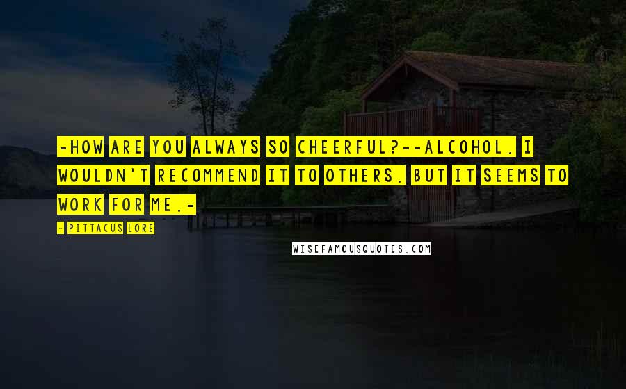 Pittacus Lore Quotes: -How are you always so cheerful?--Alcohol. I wouldn't recommend it to others. But it seems to work for me.-