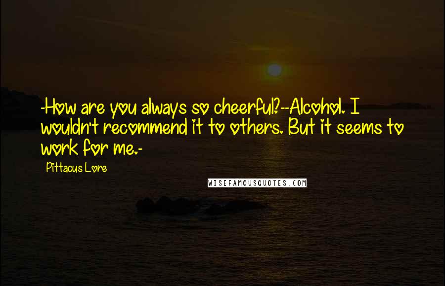 Pittacus Lore Quotes: -How are you always so cheerful?--Alcohol. I wouldn't recommend it to others. But it seems to work for me.-