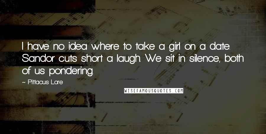 Pittacus Lore Quotes: I have no idea where to take a girl on a date. Sandor cuts short a laugh. We sit in silence, both of us pondering.