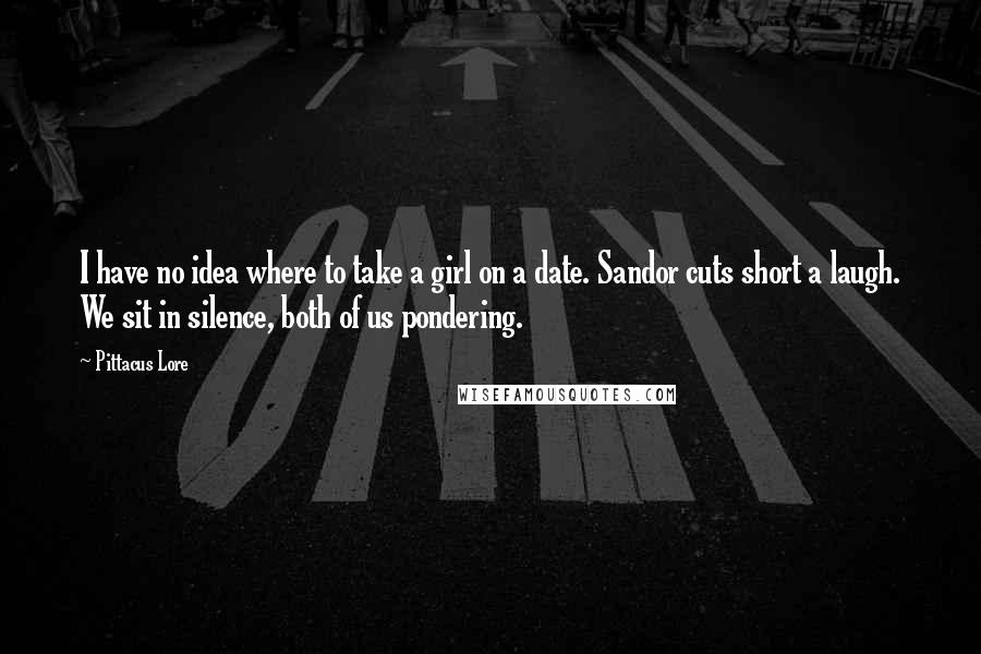 Pittacus Lore Quotes: I have no idea where to take a girl on a date. Sandor cuts short a laugh. We sit in silence, both of us pondering.