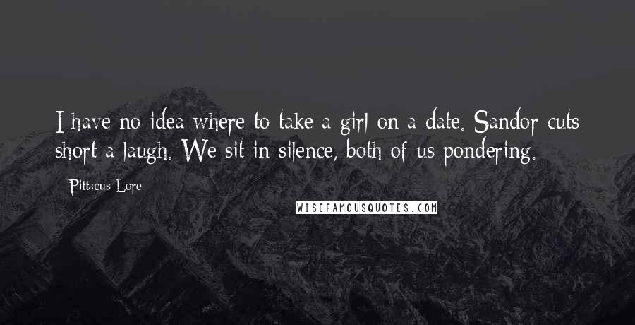 Pittacus Lore Quotes: I have no idea where to take a girl on a date. Sandor cuts short a laugh. We sit in silence, both of us pondering.