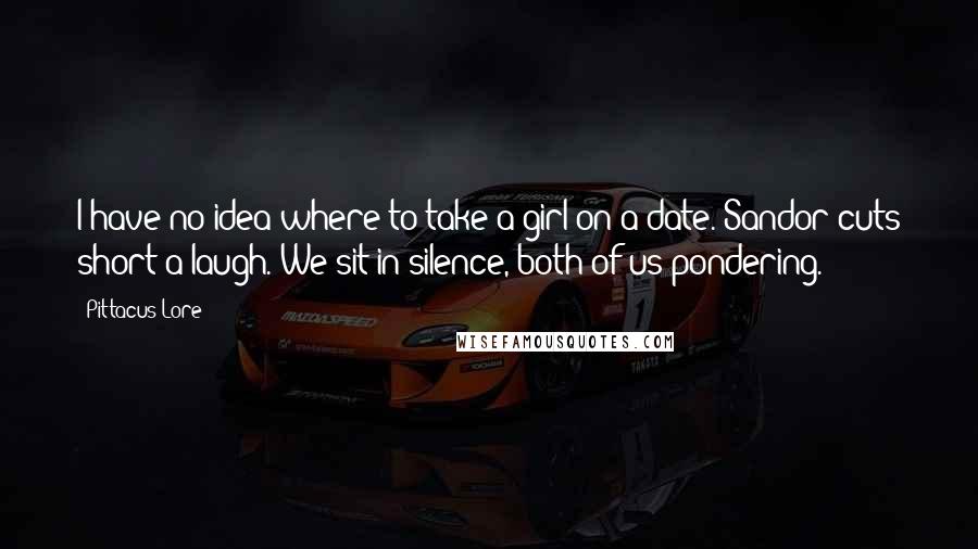 Pittacus Lore Quotes: I have no idea where to take a girl on a date. Sandor cuts short a laugh. We sit in silence, both of us pondering.