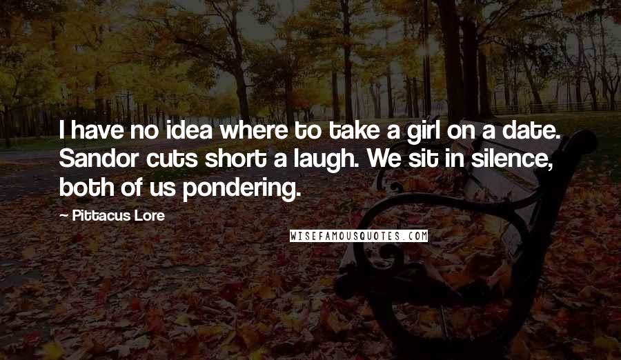 Pittacus Lore Quotes: I have no idea where to take a girl on a date. Sandor cuts short a laugh. We sit in silence, both of us pondering.