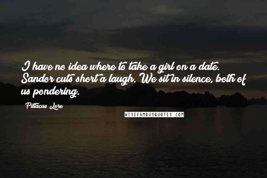 Pittacus Lore Quotes: I have no idea where to take a girl on a date. Sandor cuts short a laugh. We sit in silence, both of us pondering.