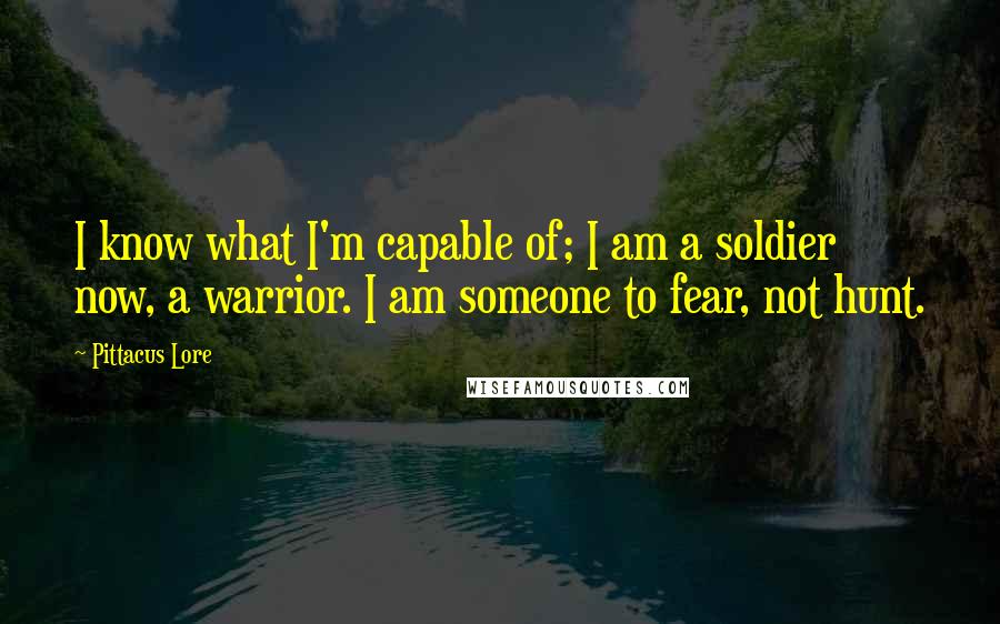 Pittacus Lore Quotes: I know what I'm capable of; I am a soldier now, a warrior. I am someone to fear, not hunt.