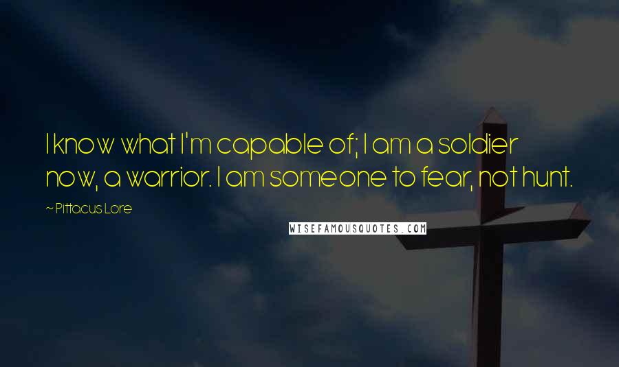 Pittacus Lore Quotes: I know what I'm capable of; I am a soldier now, a warrior. I am someone to fear, not hunt.
