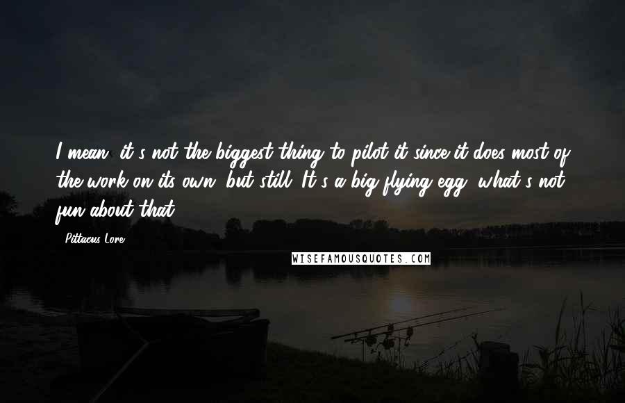 Pittacus Lore Quotes: I mean, it's not the biggest thing to pilot it since it does most of the work on its own, but still. It's a big flying egg, what's not fun about that?