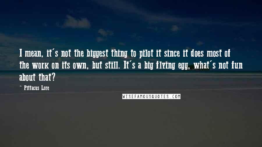 Pittacus Lore Quotes: I mean, it's not the biggest thing to pilot it since it does most of the work on its own, but still. It's a big flying egg, what's not fun about that?