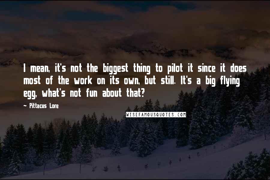 Pittacus Lore Quotes: I mean, it's not the biggest thing to pilot it since it does most of the work on its own, but still. It's a big flying egg, what's not fun about that?