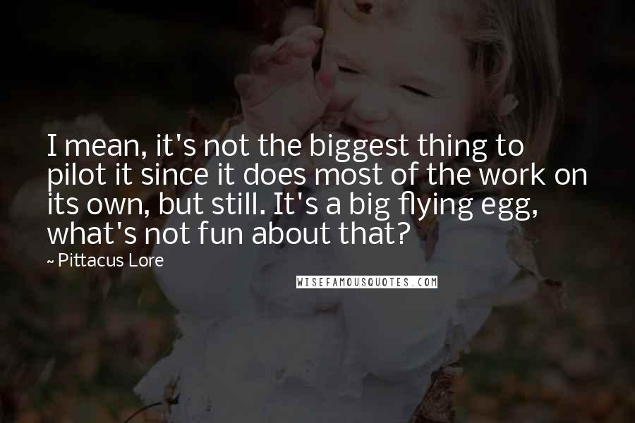 Pittacus Lore Quotes: I mean, it's not the biggest thing to pilot it since it does most of the work on its own, but still. It's a big flying egg, what's not fun about that?