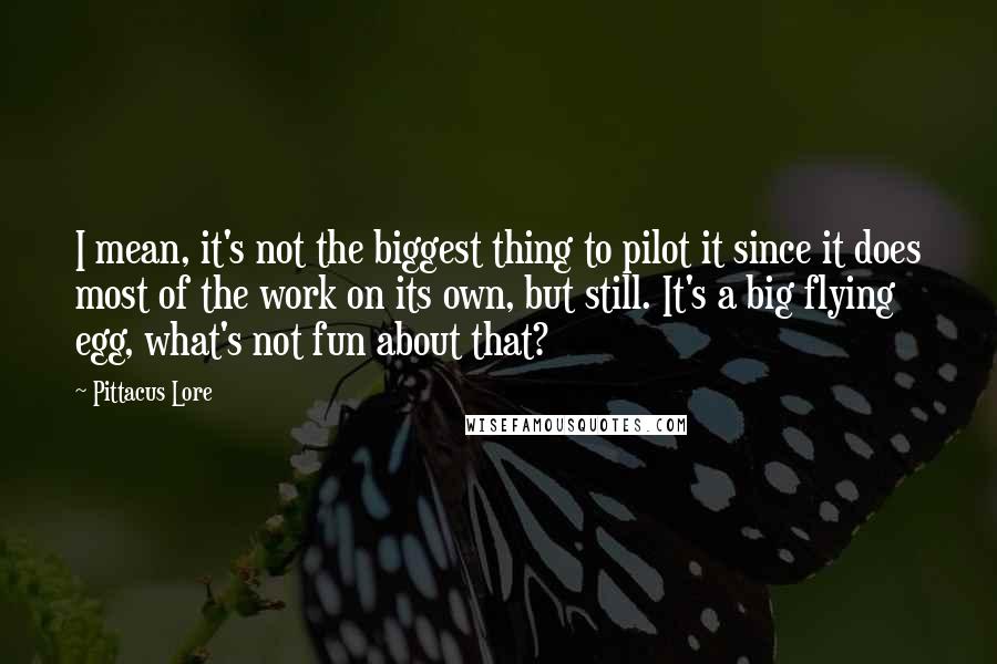 Pittacus Lore Quotes: I mean, it's not the biggest thing to pilot it since it does most of the work on its own, but still. It's a big flying egg, what's not fun about that?