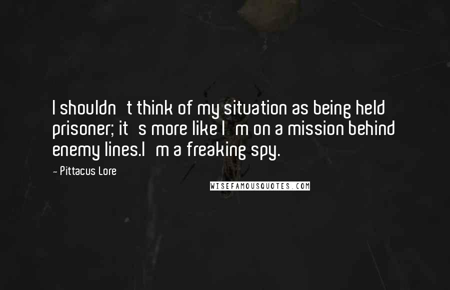 Pittacus Lore Quotes: I shouldn't think of my situation as being held prisoner; it's more like I'm on a mission behind enemy lines.I'm a freaking spy.