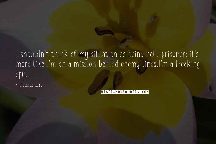 Pittacus Lore Quotes: I shouldn't think of my situation as being held prisoner; it's more like I'm on a mission behind enemy lines.I'm a freaking spy.