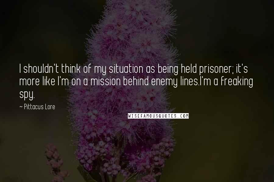 Pittacus Lore Quotes: I shouldn't think of my situation as being held prisoner; it's more like I'm on a mission behind enemy lines.I'm a freaking spy.