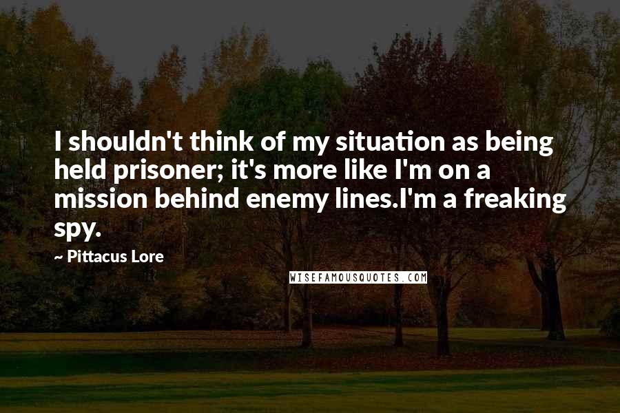 Pittacus Lore Quotes: I shouldn't think of my situation as being held prisoner; it's more like I'm on a mission behind enemy lines.I'm a freaking spy.